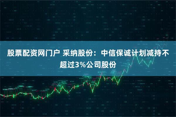 股票配资网门户 采纳股份：中信保诚计划减持不超过3%公司股份