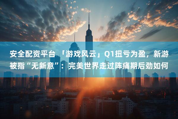 安全配资平台 「游戏风云」Q1扭亏为盈，新游被指“无新意”：完美世界走过阵痛期后劲如何