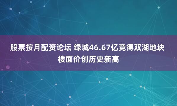 股票按月配资论坛 绿城46.67亿竞得双湖地块 楼面价创历史新高