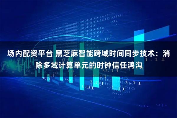 场内配资平台 黑芝麻智能跨域时间同步技术：消除多域计算单元的时钟信任鸿沟
