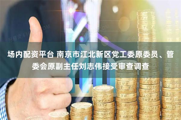 场内配资平台 南京市江北新区党工委原委员、管委会原副主任刘志伟接受审查调查