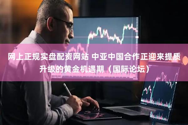 网上正规实盘配资网站 中亚中国合作正迎来提质升级的黄金机遇期（国际论坛）