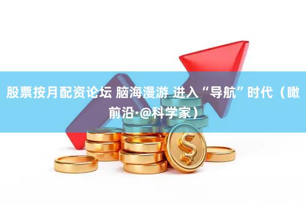 股票按月配资论坛 脑海漫游 进入“导航”时代（瞰前沿·@科学家）