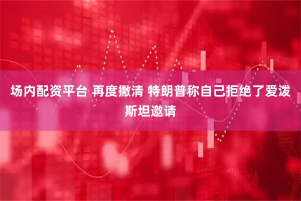 场内配资平台 再度撇清 特朗普称自己拒绝了爱泼斯坦邀请