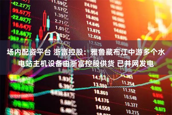 场内配资平台 浙富控股：雅鲁藏布江中游多个水电站主机设备由浙富控股供货 已并网发电