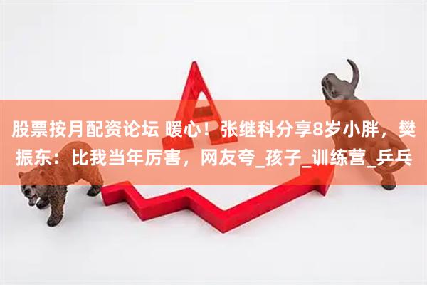 股票按月配资论坛 暖心！张继科分享8岁小胖，樊振东：比我当年厉害，网友夸_孩子_训练营_乒乓