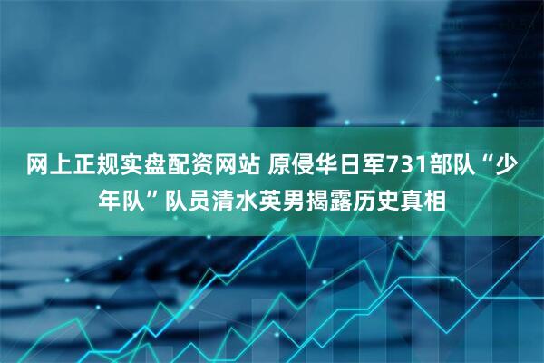 网上正规实盘配资网站 原侵华日军731部队“少年队”队员清水英男揭露历史真相
