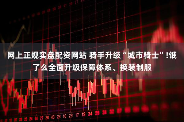 网上正规实盘配资网站 骑手升级“城市骑士”!饿了么全面升级保障体系、换装制服
