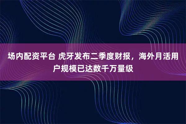 场内配资平台 虎牙发布二季度财报，海外月活用户规模已达数千万量级