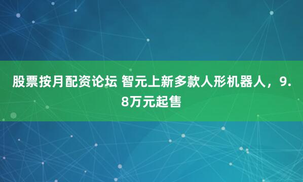 股票按月配资论坛 智元上新多款人形机器人，9.8万元起售