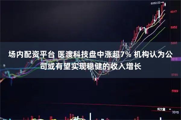 场内配资平台 医渡科技盘中涨超7% 机构认为公司或有望实现稳健的收入增长