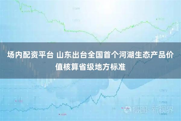 场内配资平台 山东出台全国首个河湖生态产品价值核算省级地方标准
